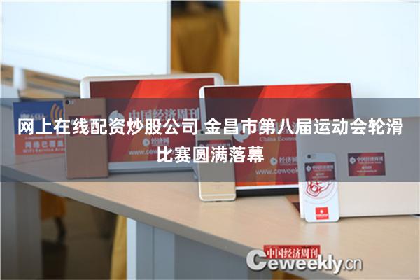 网上在线配资炒股公司 金昌市第八届运动会轮滑比赛圆满落幕