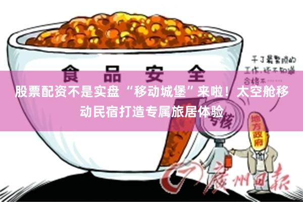 股票配资不是实盘 “移动城堡”来啦！太空舱移动民宿打造专属旅居体验