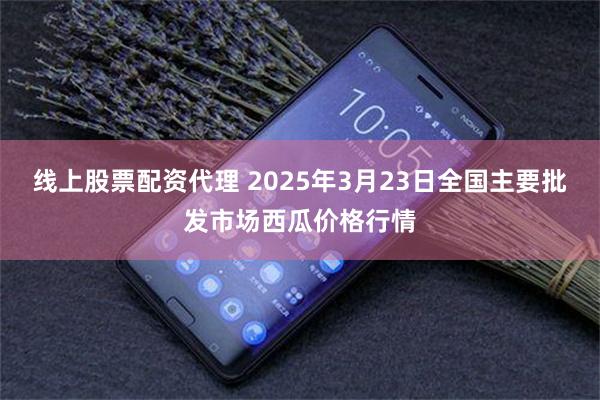 线上股票配资代理 2025年3月23日全国主要批发市场西瓜价格行情