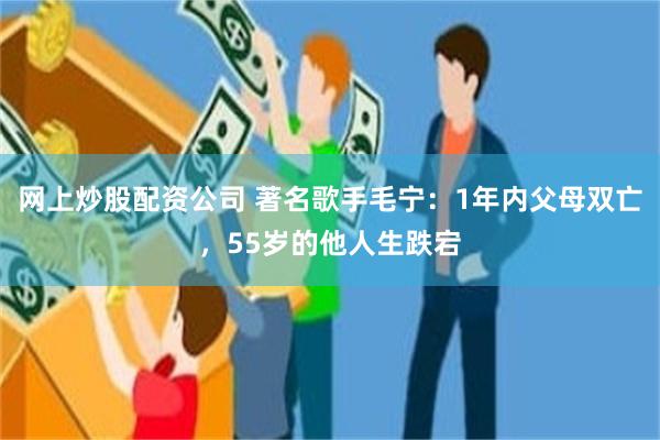 网上炒股配资公司 著名歌手毛宁：1年内父母双亡，55岁的他人生跌宕