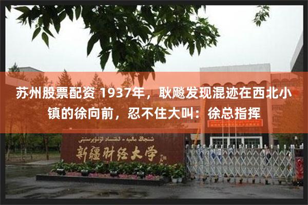 苏州股票配资 1937年，耿飚发现混迹在西北小镇的徐向前，忍不住大叫：徐总指挥