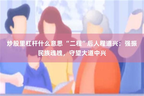 炒股里杠杆什么意思 “二程”后人程道兴：强振民族魂魄，守望大道中兴
