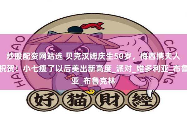 炒股配资网站选 贝克汉姆庆生50岁，梅西携夫人到场祝贺！小七瘦了以后美出新高度_派对_维多利亚_布鲁克林
