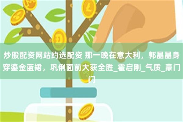 炒股配资网站约选配资 那一晚在意大利，郭晶晶身穿鎏金蓝裙，巩俐面前大获全胜_霍启刚_气质_豪门