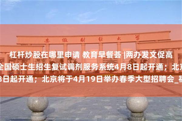 杠杆炒股在哪里申请 教育早餐荟 |两办发文促高校毕业生高质量就业；全国硕士生招生复试调剂服务系统4月8日起开通；北京将于4月19日举办春季大型招聘会_福耀_科技