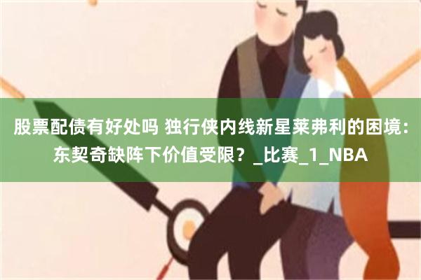 股票配债有好处吗 独行侠内线新星莱弗利的困境：东契奇缺阵下价值受限？_比赛_1_NBA