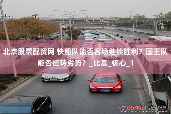 北京股票配资网 快船队能否客场继续胜利？国王队能否扭转劣势？_比赛_核心_1