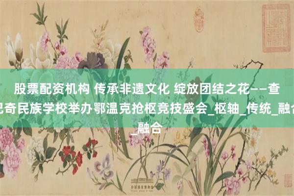 股票配资机构 传承非遗文化 绽放团结之花——查巴奇民族学校举办鄂温克抢枢竞技盛会_枢轴_传统_融合
