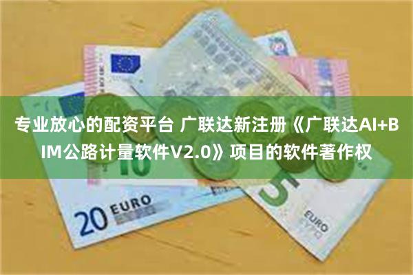 专业放心的配资平台 广联达新注册《广联达AI+BIM公路计量软件V2.0》项目的软件著作权