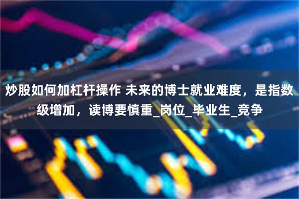 炒股如何加杠杆操作 未来的博士就业难度，是指数级增加，读博要慎重_岗位_毕业生_竞争