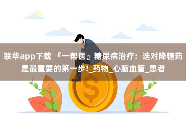 联华app下载 『一帮医』糖尿病治疗：选对降糖药是最重要的第一步!_药物_心脑血管_患者