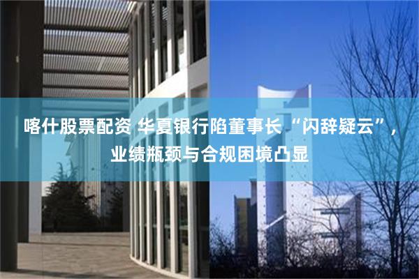 喀什股票配资 华夏银行陷董事长 “闪辞疑云”，业绩瓶颈与合规困境凸显