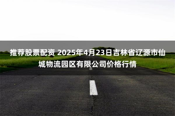 推荐股票配资 2025年4月23日吉林省辽源市仙城物流园区有限公司价格行情