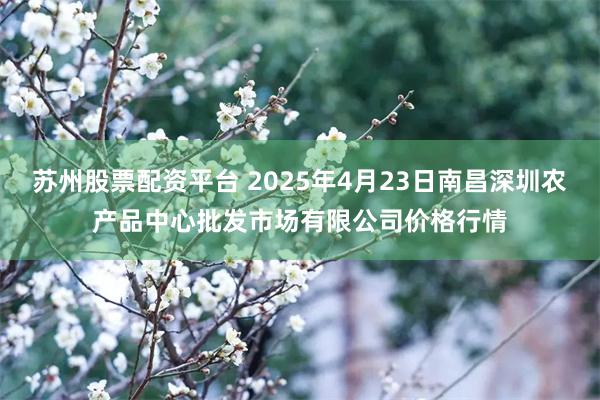 苏州股票配资平台 2025年4月23日南昌深圳农产品中心批发市场有限公司价格行情