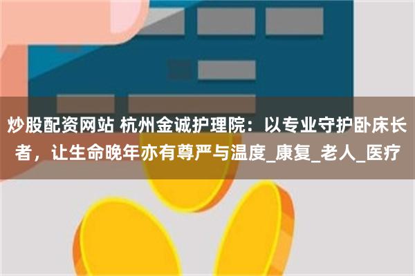 炒股配资网站 杭州金诚护理院：以专业守护卧床长者，让生命晚年亦有尊严与温度_康复_老人_医疗