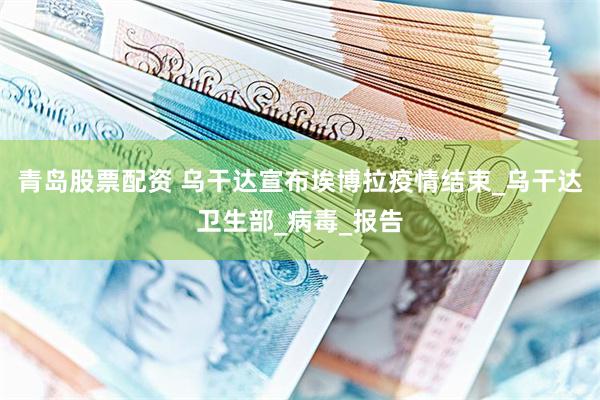 青岛股票配资 乌干达宣布埃博拉疫情结束_乌干达卫生部_病毒_报告