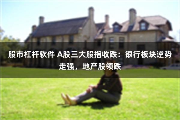 股市杠杆软件 A股三大股指收跌：银行板块逆势走强，地产股领跌