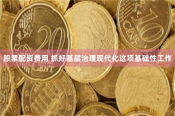 股票配资费用 抓好基层治理现代化这项基础性工作