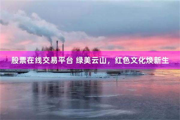 股票在线交易平台 绿美云山，红色文化焕新生