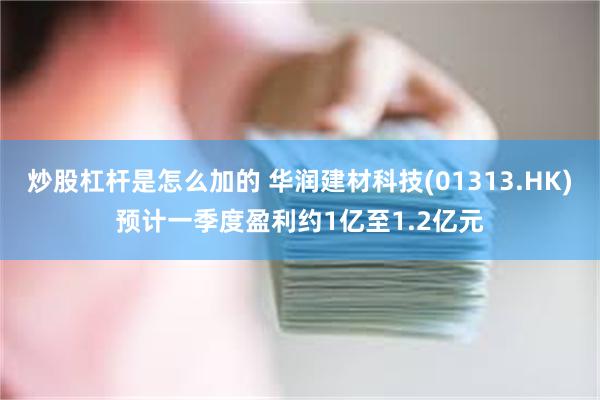 炒股杠杆是怎么加的 华润建材科技(01313.HK)预计一季度盈利约1亿至1.2亿元
