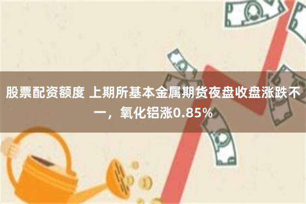 股票配资额度 上期所基本金属期货夜盘收盘涨跌不一，氧化铝涨0.85%