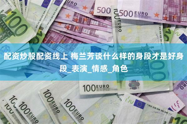 配资炒股配资线上 梅兰芳谈什么样的身段才是好身段_表演_情感_角色