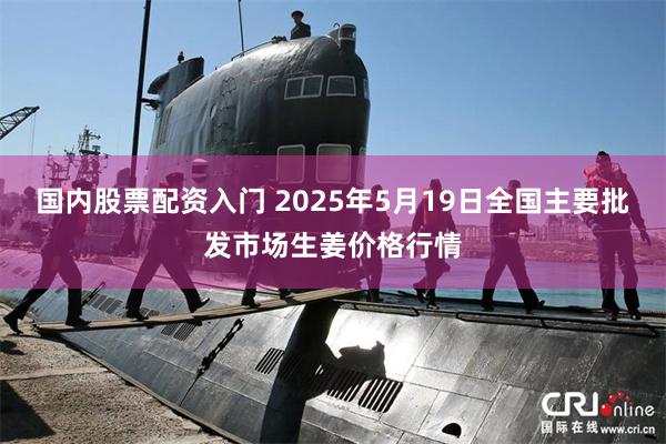 国内股票配资入门 2025年5月19日全国主要批发市场生姜价格行情