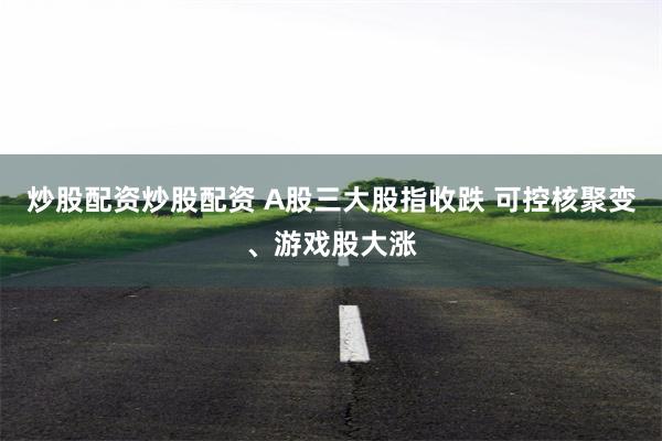 炒股配资炒股配资 A股三大股指收跌 可控核聚变、游戏股大涨