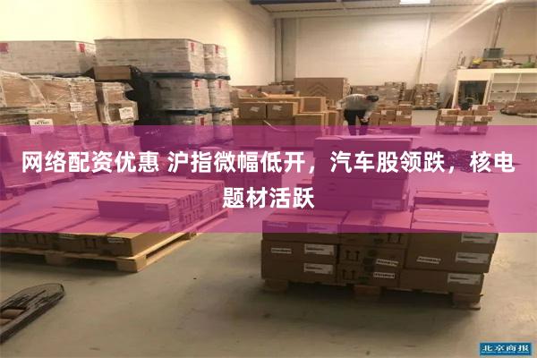 网络配资优惠 沪指微幅低开，汽车股领跌，核电题材活跃