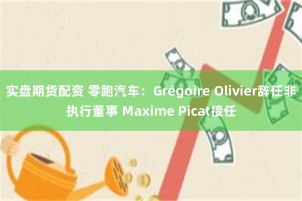 实盘期货配资 零跑汽车：Grégoire Olivier辞任非执行董事 Maxime Picat接任