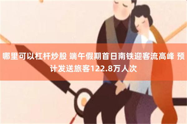 哪里可以杠杆炒股 端午假期首日南铁迎客流高峰 预计发送旅客122.8万人次