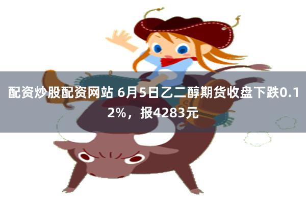 配资炒股配资网站 6月5日乙二醇期货收盘下跌0.12%，报4283元