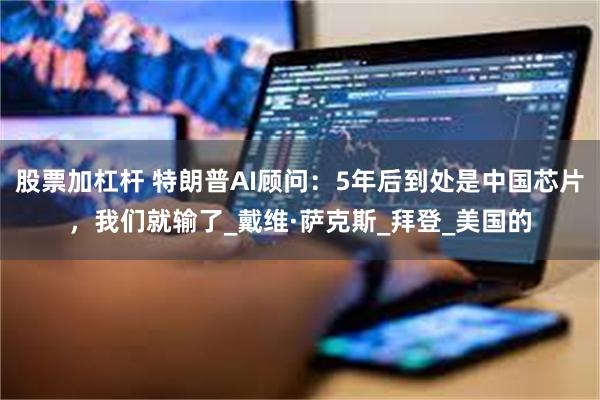 股票加杠杆 特朗普AI顾问：5年后到处是中国芯片，我们就输了_戴维·萨克斯_拜登_美国的