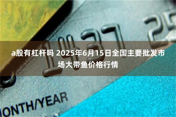 a股有杠杆吗 2025年6月15日全国主要批发市场大带鱼价格行情