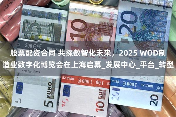 股票配资合同 共探数智化未来，2025 WOD制造业数字化博览会在上海启幕_发展中心_平台_转型
