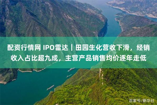 配资行情网 IPO雷达｜田园生化营收下滑，经销收入占比超九成，主营产品销售均价逐年走低
