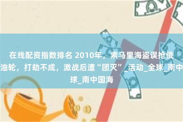 在线配资指数排名 2010年，索马里海盗误抢俄罗斯油轮，打劫不成，激战后遭“团灭”_活动_全球_南中国海